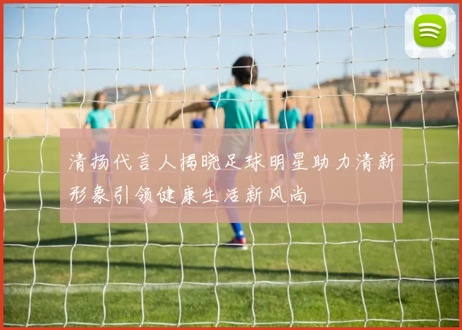 清扬代言人揭晓足球明星助力清新形象引领健康生活新风尚