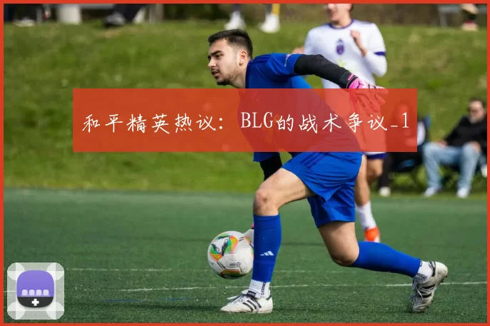 和平精英热议：BLG的战术争议_1