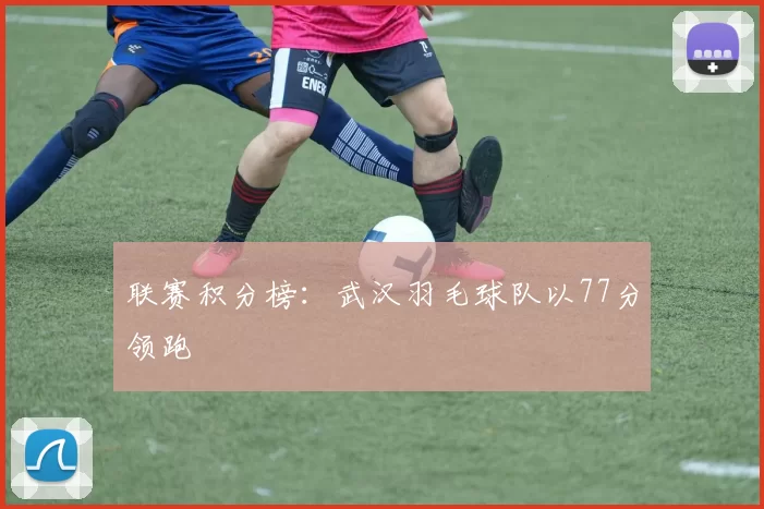 联赛积分榜：武汉羽毛球队以77分领跑