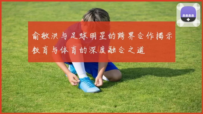 俞敏洪与足球明星的跨界合作揭示教育与体育的深度融合之道