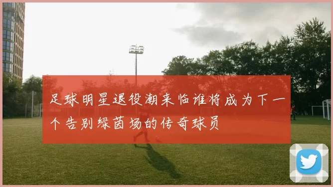 足球明星退役潮来临谁将成为下一个告别绿茵场的传奇球员