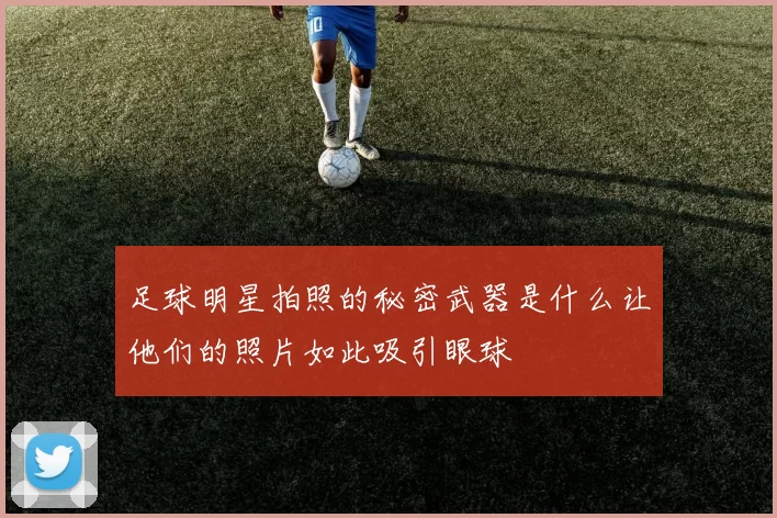 足球明星拍照的秘密武器是什么让他们的照片如此吸引眼球