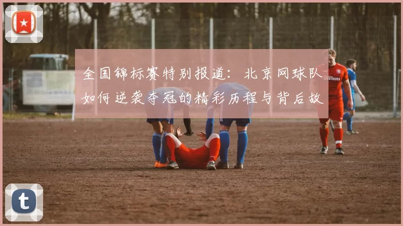 全国锦标赛特别报道：北京网球队如何逆袭夺冠的精彩历程与背后故事
