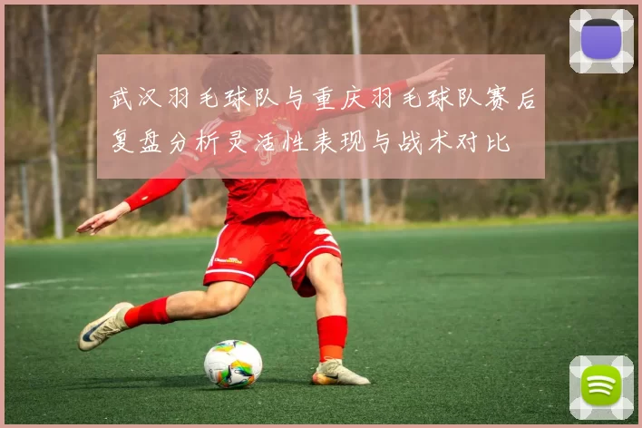 武汉羽毛球队与重庆羽毛球队赛后复盘分析灵活性表现与战术对比