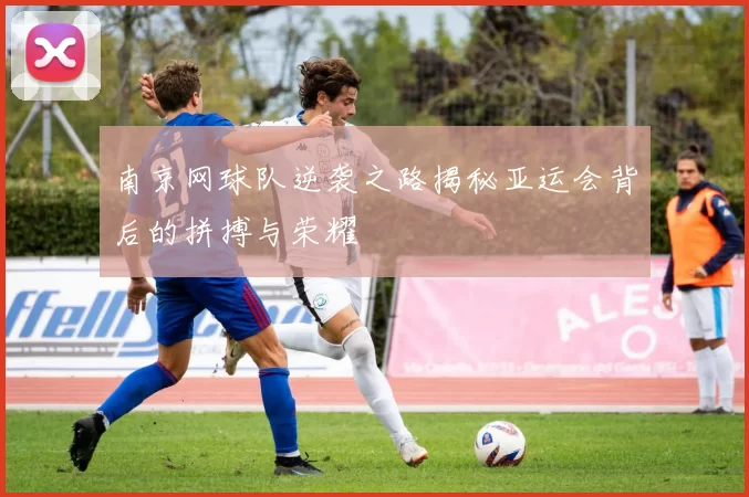 南京网球队逆袭之路揭秘亚运会背后的拼搏与荣耀